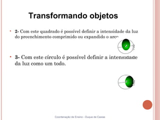Transformando objetos

    2- Com este quadrado é possível definir a intensidade da luz
    do preenchimento comprimido ou expandido o arco.




    3- Com este círculo é possível definir a intensidade
    da luz como um todo.




                       Coordenação de Ensino - Duque de Caxias
 