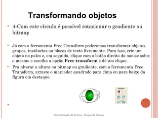 Transformando objetos

    4-Com este círculo é possível rotacionar o gradiente ou
    bitmap


    Já com a ferramenta Free Transform poderemos transformar objetos,
    grupos, instâncias ou blocos de texto livremente. Para isso, crie um
    objeto no palco e, em seguida, clique com o botão direito do mouse sobre
    o mesmo e escolha a opção Free transform e dê um clique.

    Pra alterar a altura ou bitmap ou gradiente, com a ferramenta Free
    Transform, arraste o marcador quadrado para cima ou para baixo da
    figura em destaque.








                         Coordenação de Ensino - Duque de Caxias
 