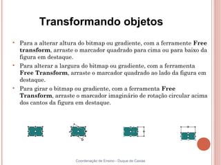 Transformando objetos

    Para a alterar altura do bitmap ou gradiente, com a ferramente Free
    transform, arraste o marcador quadrado para cima ou para baixo da
    figura em destaque.

    Para alterar a largura do bitmap ou gradiente, com a ferramenta
    Free Transform, arraste o marcador quadrado ao lado da figura em
    destaque.

    Para girar o bitmap ou gradiente, com a ferramenta Free
    Transform, arraste o marcador imaginário de rotação circular acima
    dos cantos da figura em destaque.




                        Coordenação de Ensino - Duque de Caxias
 