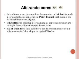 Alterando cores

    Para alterar a cor, teremos duas ferramentas: a Ink bottle-muda
    a cor das linhas de contorno e a Paint Bucket tool-muda a cor
    de preechimento dos objetos.

    Ink bottle:Pra escolher a cor da linha do contorno de um objeto
    na seção Color, clique na opção Stroke color.

    Paint Buck tool: Para escolher a cor do preenchimento de um
    objeto na seção Color, clique na opção Fill color.




                       Coordenação de Ensino - Duque de Caxias
 