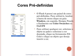 Cores Pré-definidas
                  
                      O Flash 8 possui um painel de cores
                      pré-definidas. Para utilizá-lo, localize
                      a barra de menu clique na guia
                      Window, em seguida, Designe Panels
                      e finalmente em Color Swatches ou
                      Ctrl+F9
                  
                      Para utilizar qualquer cor, selecione o
                      objeto no palco e selecione a cor
                      desejada, clique na ferramenta Fill
                      Color e clique no objeto que deseja
                      inserir a cor.




    Coordenação de Ensino - Duque de Caxias
 