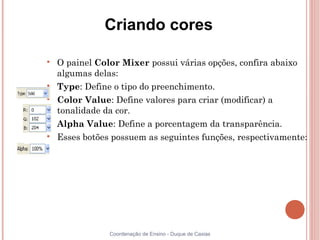 Criando cores


    O painel Color Mixer possui várias opções, confira abaixo
    algumas delas:

    Type: Define o tipo do preenchimento.

    Color Value: Define valores para criar (modificar) a
    tonalidade da cor.

    Alpha Value: Define a porcentagem da transparência.

    Esses botões possuem as seguintes funções, respectivamente:




                Coordenação de Ensino - Duque de Caxias
 