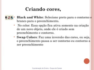 Criando cores,

    Black and White: Selecione preto para o contorno e
    branco para o preenchimento.

     No color: Essa opção fica ativa somente na criação
    de um novo objeto, onde ele é criado sem
    preenchimento e contorno.

    Swap Colors: Faz uma inversão das cores, ou seja,
    o preenchimento passa a ser contorno eu contorno a
    ser preenchimento




              Coordenação de Ensino - Duque de Caxias
 