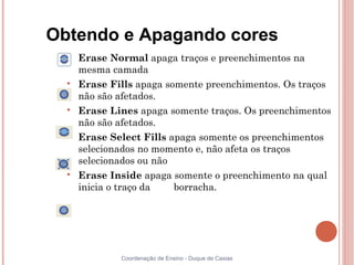 Obtendo e Apagando cores
  
      Erase Normal apaga traços e preenchimentos na
      mesma camada
  
      Erase Fills apaga somente preenchimentos. Os traços
      não são afetados.
  
      Erase Lines apaga somente traços. Os preenchimentos
      não são afetados.
  
      Erase Select Fills apaga somente os preenchimentos
      selecionados no momento e, não afeta os traços
      selecionados ou não
  
      Erase Inside apaga somente o preenchimento na qual
      inicia o traço da   borracha.




              Coordenação de Ensino - Duque de Caxias
 