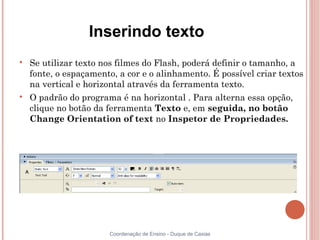 Inserindo texto

    Se utilizar texto nos filmes do Flash, poderá definir o tamanho, a
    fonte, o espaçamento, a cor e o alinhamento. É possível criar textos
    na vertical e horizontal através da ferramenta texto.

    O padrão do programa é na horizontal . Para alterna essa opção,
    clique no botão da ferramenta Texto e, em seguida, no botão
    Change Orientation of text no Inspetor de Propriedades.




                       Coordenação de Ensino - Duque de Caxias
 