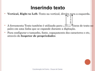 Inserindo texto

    Vertical, Right to Left- Texto na vertical, direita para a esquerda.




    A ferramenta Texto também é utilizada para colocar blocos de texto no
    palco em uma linha que se expande durante a digitação.

    Para configurar o tamanho, fonte, espaçamento dos caracteres e etc,
    através do Inspetor de propriedades




                        Coordenação de Ensino - Duque de Caxias
 