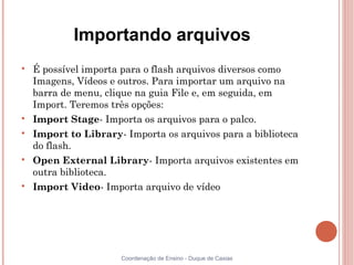Importando arquivos

    É possível importa para o flash arquivos diversos como
    Imagens, Vídeos e outros. Para importar um arquivo na
    barra de menu, clique na guia File e, em seguida, em
    Import. Teremos três opções:

    Import Stage- Importa os arquivos para o palco.

    Import to Library- Importa os arquivos para a biblioteca
    do flash.

    Open External Library- Importa arquivos existentes em
    outra biblioteca.

    Import Video- Importa arquivo de vídeo




                      Coordenação de Ensino - Duque de Caxias
 