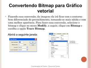 Convertendo Bitmap para Gráfico
               vetorial

    Fazendo essa conversão, da imagem ela irá ficar com o contorno
    bem diferenciado do preenchimento, tornando-se mais nítida e com
    uma melhor aparência. Para fazer essa conversão, selecione o
    bitmap e clique no menu Modify, a seguir, clique em Bitmap e
    escolha a opção Trace Bitmap.

    Abrirá a seguinte janela:




                       Coordenação de Ensino - Duque de Caxias
 