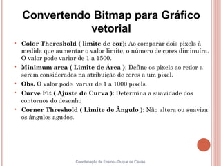 Convertendo Bitmap para Gráfico
               vetorial

    Color Thereshold ( limite de cor): Ao comparar dois pixels à
    medida que aumentar o valor limite, o número de cores diminuíra.
    O valor pode variar de 1 a 1500.

    Minimum area ( Limite de Área ): Define os pixels ao redor a
    serem considerados na atribuição de cores a um pixel.

    Obs. O valor pode variar de 1 a 1000 pixels.

    Curve Fit ( Ajuste de Curva ): Determina a suavidade dos
    contornos do desenho

    Corner Threshold ( Limite de Ângulo ): Não altera ou suaviza
    os ângulos agudos.




                      Coordenação de Ensino - Duque de Caxias
 