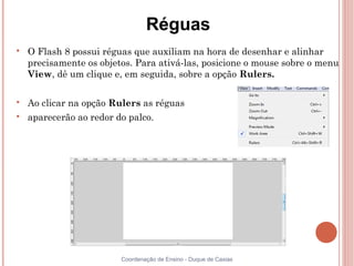 Réguas

    O Flash 8 possui réguas que auxiliam na hora de desenhar e alinhar
    precisamente os objetos. Para ativá-las, posicione o mouse sobre o menu
    View, dê um clique e, em seguida, sobre a opção Rulers.


    Ao clicar na opção Rulers as réguas

    aparecerão ao redor do palco.




                         Coordenação de Ensino - Duque de Caxias
 
