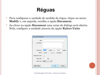 Réguas

    Para configurar a unidade de medida da régua, clique no menu
    Modify e, em seguida, escolha a opção Document.

    Ao clicar na opção Document uma caixa de diálogo será aberta.
    Nela, configure a unidade através da opção Rulers Units




                       Coordenação de Ensino - Duque de Caxias
 