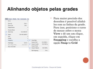 Alinhando objetos pelas grades
                                  
                                      Para maior precisão dos
                                      desenhos é possível alinhá-
                                      los com as linhas da grade.
                                      Para isso, posicione o curso
                                      do mouse sobre o menu
                                      View e dê um um clique,
                                      em seguida, clique em
                                      Snapping e escolha a
                                      opção Snap to Grid




          Coordenação de Ensino - Duque de Caxias
 