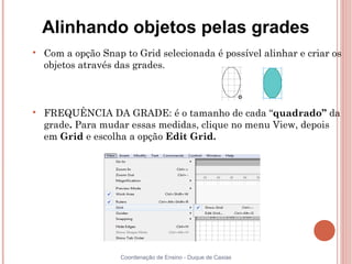 Alinhando objetos pelas grades

    Com a opção Snap to Grid selecionada é possível alinhar e criar os
    objetos através das grades.




    FREQUÊNCIA DA GRADE: é o tamanho de cada “quadrado” da
    grade. Para mudar essas medidas, clique no menu View, depois
    em Grid e escolha a opção Edit Grid.




                     Coordenação de Ensino - Duque de Caxias
 