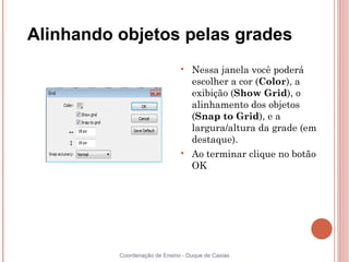 Alinhando objetos pelas grades
                               
                                   Nessa janela você poderá
                                   escolher a cor (Color), a
                                   exibição (Show Grid), o
                                   alinhamento dos objetos
                                   (Snap to Grid), e a
                                   largura/altura da grade (em
                                   destaque).
                               
                                   Ao terminar clique no botão
                                   OK




          Coordenação de Ensino - Duque de Caxias
 