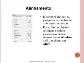 Alinhamento
                 
                     É possível alinhar as
                     posições dos objetos de
                     diferentes maneiras.
                 
                     Para alinhar objetos,
                     selecione o objeto,
                     posicione o mouse
                     sobre o menu Window
                     e dê um clique em
                     Align




 Coordenação de Ensino - Duque de Caxias
 