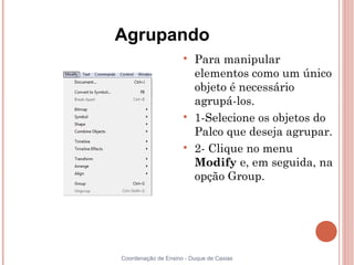 Agrupando
                     
                         Para manipular
                         elementos como um único
                         objeto é necessário
                         agrupá-los.
                     
                         1-Selecione os objetos do
                         Palco que deseja agrupar.
                     
                         2- Clique no menu
                         Modify e, em seguida, na
                         opção Group.




Coordenação de Ensino - Duque de Caxias
 
