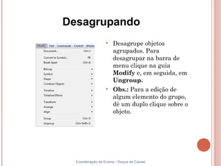 Desagrupando
                  
                      Desagrupe objetos
                      agrupados. Para
                      desagrupar na barra de
                      menu clique na guia
                      Modify e, em seguida, em
                      Ungroup.
                  
                      Obs.: Para a edição de
                      algum elemento do grupo,
                      dê um duplo clique sobre o
                      objeto.




  Coordenação de Ensino - Duque de Caxias
 