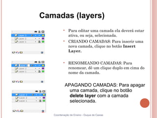 Camadas (layers)
          
              Para editar uma camada ela deverá estar
              ativa, ou seja, selecionada.
          
              CRIANDO CAMADAS: Para inserir uma
              nova camada, clique no botão Insert
              Layer.

          
              RENOMEANDO CAMADAS: Para
              renomear, dê um clique duplo em cima do
              nome da camada.


           APAGANDO CAMADAS: Para apagar
             uma camada, clique no botão
             delete layer com a camada
             selecionada.

   Coordenação de Ensino - Duque de Caxias
 