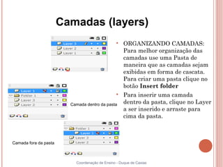 Camadas (layers)
                                                 
                                                     ORGANIZANDO CAMADAS:
                                                     Para melhor organização das
                                                     camadas use uma Pasta de
                                                     maneira que as camadas sejam
                                                     exibidas em forma de cascata.
                                                     Para criar uma pasta clique no
                                                     botão Insert folder
                                                 
                                                     Para inserir uma camada
                         Camada dentro da pasta      dentro da pasta, clique no Layer
                                                     a ser inserido e arraste para
                                                     cima da pasta.



Camada fora da pasta



                           Coordenação de Ensino - Duque de Caxias
 