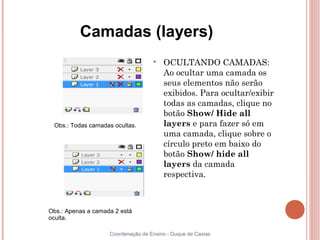 Camadas (layers)
                                    
                                        OCULTANDO CAMADAS:
                                        Ao ocultar uma camada os
                                        seus elementos não serão
                                        exibidos. Para ocultar/exibir
                                        todas as camadas, clique no
                                        botão Show/ Hide all
 Obs.: Todas camadas ocultas.           layers e para fazer só em
                                        uma camada, clique sobre o
                                        círculo preto em baixo do
                                        botão Show/ hide all
                                        layers da camada
                                        respectiva.



Obs.: Apenas a camada 2 está
oculta.

                    Coordenação de Ensino - Duque de Caxias
 