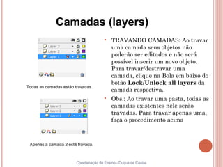 Camadas (layers)
                                       
                                           TRAVANDO CAMADAS: Ao travar
                                           uma camada seus objetos não
                                           poderão ser editados e não será
                                           possível inserir um novo objeto.
                                           Para travar/destravar uma
                                           camada, clique na Bola em baixo do
                                           botão Lock/Unlock all layers da
Todas as camadas estão travadas.
                                           camada respectiva.
                                       
                                           Obs.: Ao travar uma pasta, todas as
                                           camadas existentes nele serão
                                           travadas. Para travar apenas uma,
                                           faça o procedimento acima



 Apenas a camada 2 está travada.



                        Coordenação de Ensino - Duque de Caxias
 