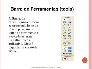 Barra de Ferramentas (tools)

    A Barra de
    ferramentas contém
    os principais itens do
    Flash, pois possui
    todas as ferramentas
    necessárias para
    trabalhar com o
    aplicativo. Obs.: é
    importante mantê-la
    visível.




                    Coordenação de Ensino - Duque de Caxias
 