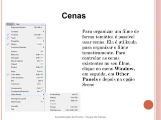 Cenas
                
                    Para organizar um filme de
                    forma temática é possível
                    usar cenas. Ela é utilizada
                    para organizar o filme
                    tematicamente. Para
                    controlar as cenas
                    existentes no seu filme,
                    clique no menu Window,
                    em seguida, em Other
                    Panels e depois na opção
                    Scene




Coordenação de Ensino - Duque de Caxias
 
