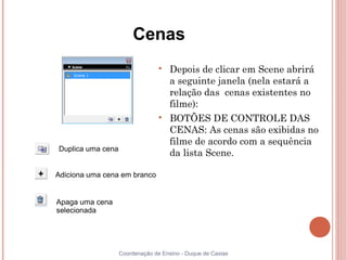 Cenas
                                 
                                     Depois de clicar em Scene abrirá
                                     a seguinte janela (nela estará a
                                     relação das cenas existentes no
                                     filme):
                                 
                                     BOTÕES DE CONTROLE DAS
                                     CENAS: As cenas são exibidas no
                                     filme de acordo com a sequência
Duplica uma cena
                                     da lista Scene.

Adiciona uma cena em branco


Apaga uma cena
selecionada




                   Coordenação de Ensino - Duque de Caxias
 