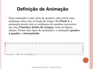 Definição de Animação

    Uma animação é uma série de quadros, nde ocorre uma
    mudança entre eles ao longo do tempo. No Flash 8, a
    animação ocorre com as mudanças de quadros sucessivos
    em uma Timeline (linha de tempo), como na figura
    abaixo. Temos dois tipos de animações: a animação quadro
    a quadro e interpolada.




                      Coordenação de Ensino - Duque de Caxias
 