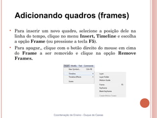 Adicionando quadros (frames)

    Para inserir um novo quadro, selecione a posição dele na
    linha do tempo, clique no menu Insert, Timeline e escolha
    a opção Frame (ou pressione a tecla F5).

    Para apagar,, clique com o botão direito do mouse em cima
    do Frame a ser removido e clique na opção Remove
    Frames.




                      Coordenação de Ensino - Duque de Caxias
 
