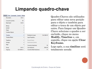 Limpando quadro-chave
                            
                                Quadro-Chaves são utilizados
                                para editar uma nova posição
                                para o objeto e também para
                                editar a troca de um objeto por
                                outro. Para limpar um Quadro-
                                Chave selecione o quadro a ser
                                excluído, clique no menu
                                Modify, Timeline e, em
                                seguida, clique na opção Clear
                                Keyframe.
                            
                                Logo após, a sua timiline será
                                totalmente zerada




      Coordenação de Ensino - Duque de Caxias
 