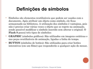 Definições de símbolos

    Símbolos são elementos reutilizáveis que podem ser usados com o
    documento, Após atribuir um objeto como símbolo, ele ficas
    armazenado na biblioteca. A utilização dos símbolos é vantajosa, pois
    não é preciso criar várias vezes o objeto que se repete na animação,
    sendo possível modificar o símbolo inserido sem alterar o original. O
    Flash 8 possui três tipos de símbolos:

    GRAPHIC (símbolos gráficos): São utilizados em imagens estáticas e
    nas peças reutilizáveis de animação, ligadas a linha do tempo.

    BUTTON (símbolos de botões): São utilizados para criar botões
    interativos (em um filme) que responderão a qualquer ação do mouse.




                        Coordenação de Ensino - Duque de Caxias
 