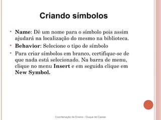 Criando símbolos

    Name: Dê um nome para o símbolo pois assim
    ajudará na localização do mesmo na biblioteca.

    Behavior: Selecione o tipo de símbolo

    Para criar símbolos em branco, certifique-se de
    que nada está selecionado. Na barra de menu,
    clique no menu Insert e em seguida clique em
    New Symbol.




                    Coordenação de Ensino - Duque de Caxias
 