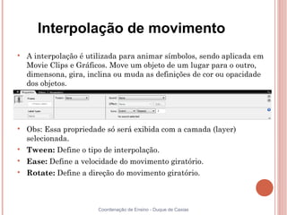 Interpolação de movimento

    A interpolação é utilizada para animar símbolos, sendo aplicada em
    Movie Clips e Gráficos. Move um objeto de um lugar para o outro,
    dimensona, gira, inclina ou muda as definições de cor ou opacidade
    dos objetos.





    Obs: Essa propriedade só será exibida com a camada (layer)
    selecionada.

    Tween: Define o tipo de interpolação.

    Ease: Define a velocidade do movimento giratório.

    Rotate: Define a direção do movimento giratório.



                       Coordenação de Ensino - Duque de Caxias
 
