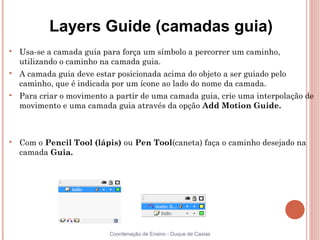 Layers Guide (camadas guia)

    Usa-se a camada guia para força um símbolo a percorrer um caminho,
    utilizando o caminho na camada guia.

    A camada guia deve estar posicionada acima do objeto a ser guiado pelo
    caminho, que é indicada por um ícone ao lado do nome da camada.

    Para criar o movimento a partir de uma camada guia, crie uma interpolação de
    movimento e uma camada guia através da opção Add Motion Guide.




    Com o Pencil Tool (lápis) ou Pen Tool(caneta) faça o caminho desejado na
    camada Guia.




                           Coordenação de Ensino - Duque de Caxias
 