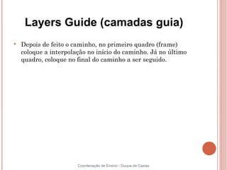 Layers Guide (camadas guia)

    Depois de feito o caminho, no primeiro quadro (frame)
    coloque a interpolação no início do caminho. Já no último
    quadro, coloque no final do caminho a ser seguido.




                       Coordenação de Ensino - Duque de Caxias
 
