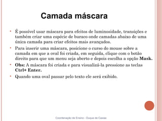Camada máscara

    É possível usar máscara para efeitos de luminosidade, transições e
    também criar uma espécie de buraco onde camadas abaixo de uma
    única camada para criar efeitos mais avançados.

    Para inserir uma máscara, posicione o curso do mouse sobre a
    camada em que a oval foi criada, em seguida, clique com o botão
    direito para que um menu seja aberto e depois escolha a opção Mask.

    Obs: A máscara foi criada e para visualizá-la pressione as teclas
    Ctrl+ Enter.

    Quando uma oval passar pelo texto ele será exibido.




                        Coordenação de Ensino - Duque de Caxias
 
