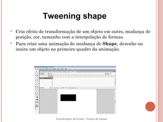 Tweening shape

    Cria efeito de transformação de um objeto em outro, mudança de
    posição, cor, tamanho com a interpolação de formas.

    Para criar uma animação de mudança de Shape, desenhe ou
    insira um objeto no primeiro quadro da animação.




                      Coordenação de Ensino - Duque de Caxias
 