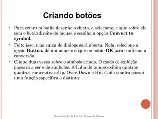 Criando botões

    Para criar um botão desenhe o objeto, o selecione, clique sobre ele
    com o botão direito do mouse e escolha a opção Convert to
    symbol.

    Feito isso, uma caixa de diálogo será aberta. Nela, selecione a
    opção Button, dê um nome e clique no botão OK para confirma a
    conversão.

    Clique duas vezes sobre o símbolo criado. O modo de exibição
    passará a ser o de símbolos. A linha do tempo exibirá quatros
    quadros consecutivos:Up, Over, Down e Hit. Cada quadro possui
    uma função específica e distinta:




                        Coordenação de Ensino - Duque de Caxias
 