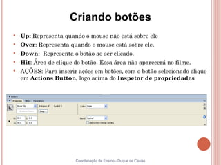 Criando botões

    Up: Representa quando o mouse não está sobre ele

    Over: Representa quando o mouse está sobre ele.

    Down: Representa o botão ao ser clicado.

    Hit: Área de clique do botão. Essa área não aparecerá no filme.

    AÇÕES: Para inserir ações em botões, com o botão selecionado clique
    em Actions Button, logo acima do Inspetor de propriedades




                        Coordenação de Ensino - Duque de Caxias
 