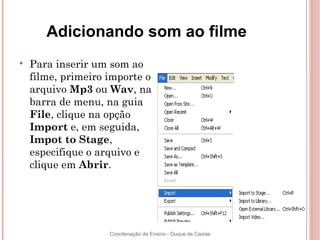 Adicionando som ao filme

    Para inserir um som ao
    filme, primeiro importe o
    arquivo Mp3 ou Wav, na
    barra de menu, na guia
    File, clique na opção
    Import e, em seguida,
    Impot to Stage,
    especifique o arquivo e
    clique em Abrir.




                    Coordenação de Ensino - Duque de Caxias
 