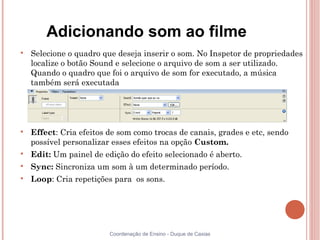 Adicionando som ao filme

    Selecione o quadro que deseja inserir o som. No Inspetor de propriedades
    localize o botão Sound e selecione o arquivo de som a ser utilizado.
    Quando o quadro que foi o arquivo de som for executado, a música
    também será executada





    Effect: Cria efeitos de som como trocas de canais, grades e etc, sendo
    possível personalizar esses efeitos na opção Custom.

    Edit: Um painel de edição do efeito selecionado é aberto.

    Sync: Sincroniza um som à um determinado período.

    Loop: Cria repetições para os sons.




                         Coordenação de Ensino - Duque de Caxias
 