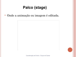 Palco (stage)

    Onde a animação ou imagem é editada.




                 Coordenação de Ensino - Duque de Caxias
 