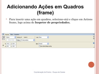Adicionando Ações em Quadros
           (frame)

    Para inserir uma ação em quadros, selecione-o(s) e clique em Actions
    frame, logo acima do Inspetor de propriedades.




                        Coordenação de Ensino - Duque de Caxias
 