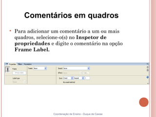 Comentários em quadros

    Para adicionar um comentário a um ou mais
    quadros, selecione-o(s) no Inspetor de
    propriedades e digite o comentário na opção
    Frame Label.




                   Coordenação de Ensino - Duque de Caxias
 