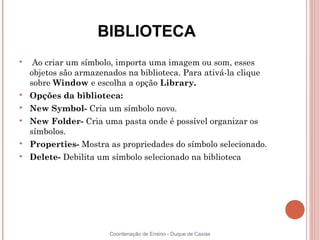 BIBLIOTECA

     Ao criar um símbolo, importa uma imagem ou som, esses
    objetos são armazenados na biblioteca. Para ativá-la clique
    sobre Window e escolha a opção Library.

    Opções da biblioteca:

    New Symbol- Cria um símbolo novo.

    New Folder- Cria uma pasta onde é possível organizar os
    símbolos.

    Properties- Mostra as propriedades do símbolo selecionado.

    Delete- Debilita um símbolo selecionado na biblioteca




                        Coordenação de Ensino - Duque de Caxias
 