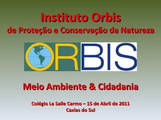 Instituto Orbis de Proteção e Conservação da Natureza Meio Ambiente & Cidadania Colégio La Salle Carmo – 15 de Abril de 2011 Caxias do Sul 