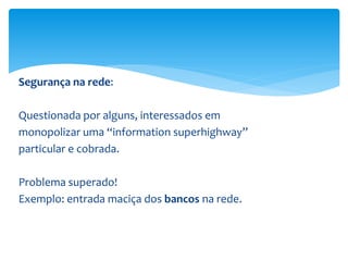 Segurança na rede:
Questionada por alguns, interessados em
monopolizar uma “information superhighway”
particular e cobrada.
Problema superado!
Exemplo: entrada maciça dos bancos na rede.
 