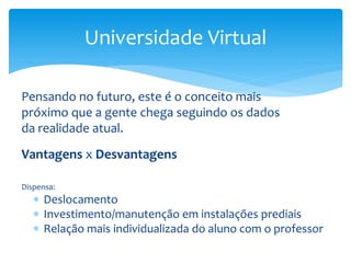 Pensando no futuro, este é o conceito mais
próximo que a gente chega seguindo os dados
da realidade atual.
Vantagens x Desvantagens
Dispensa:
 Deslocamento
 Investimento/manutenção em instalações prediais
 Relação mais individualizada do aluno com o professor
Universidade Virtual
 