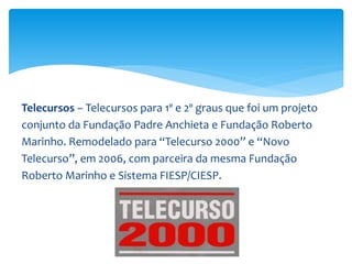 Telecursos – Telecursos para 1º e 2º graus que foi um projeto
conjunto da Fundação Padre Anchieta e Fundação Roberto
Marinho. Remodelado para “Telecurso 2000” e “Novo
Telecurso”, em 2006, com parceira da mesma Fundação
Roberto Marinho e Sistema FIESP/CIESP.
 